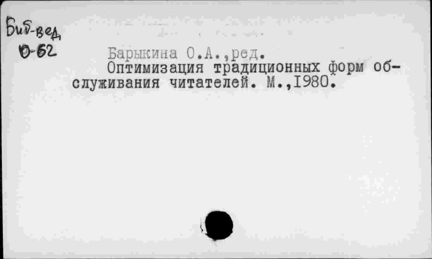 ﻿0'62- Барыкина 0.А.,ред.
Оптимизация традиционных форм обслуживания читателей. М.,1980.